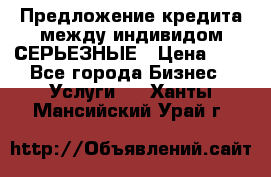 Предложение кредита между индивидом СЕРЬЕЗНЫЕ › Цена ­ 0 - Все города Бизнес » Услуги   . Ханты-Мансийский,Урай г.